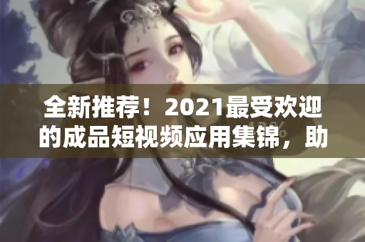 全新推荐！2021最受欢迎的成品短视频应用集锦，助你快速制作高质量短视频！