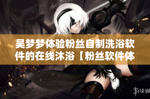 吴梦梦体验粉丝自制洗浴软件的在线沐浴【粉丝软件体验】