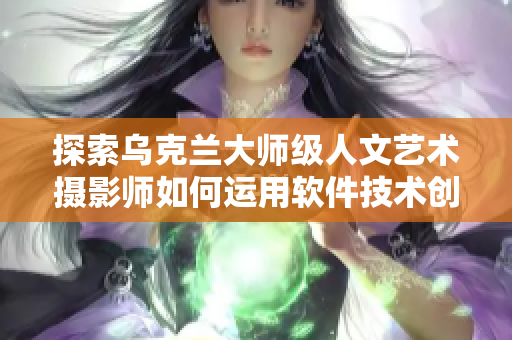 探索乌克兰大师级人文艺术摄影师如何运用软件技术创作，取得巨大成功
