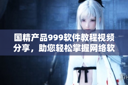 国精产品999软件教程视频分享，助您轻松掌握网络软件应用技巧