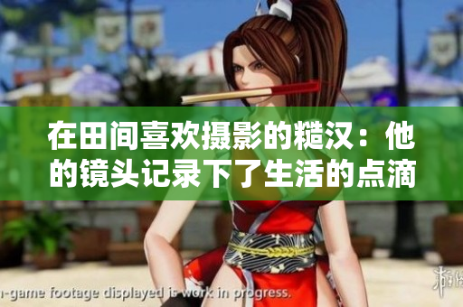 在田间喜欢摄影的糙汉：他的镜头记录下了生活的点滴