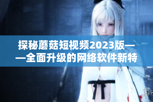 探秘蘑菇短视频2023版——全面升级的网络软件新特色揭秘