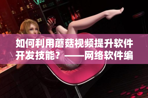 如何利用蘑菇视频提升软件开发技能？——网络软件编辑分享