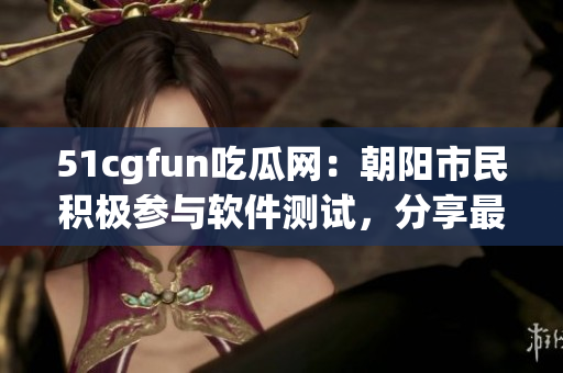 51cgfun吃瓜网：朝阳市民积极参与软件测试，分享最新软件评测