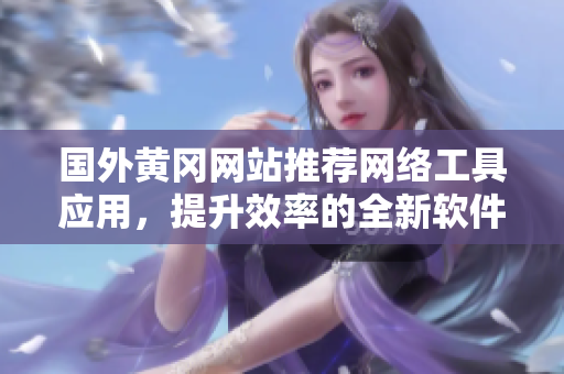国外黄冈网站推荐网络工具应用，提升效率的全新软件分享