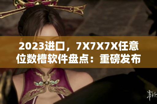 2023进口，7X7X7X任意位数槽软件盘点：重磅发布！