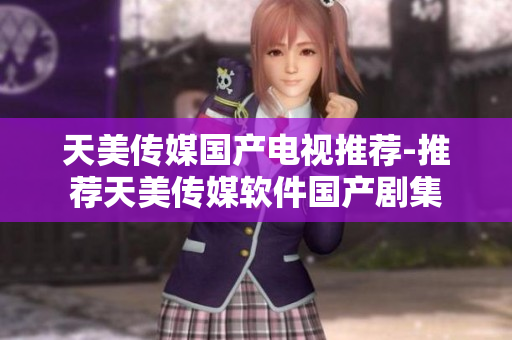 天美传媒国产电视推荐-推荐天美传媒软件国产剧集