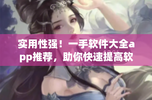 实用性强！一手软件大全app推荐，助你快速提高软件运用技能