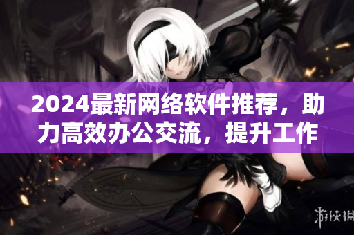 2024最新网络软件推荐，助力高效办公交流，提升工作效率！