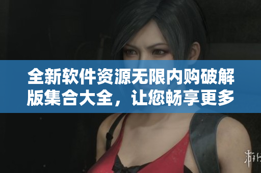全新软件资源无限内购破解版集合大全，让您畅享更多贴心功能