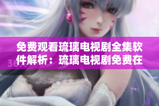 免费观看琉璃电视剧全集软件解析：琉璃电视剧免费在线播放神器