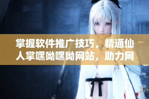 掌握软件推广技巧，精通仙人掌嘿呦嘿呦网站，助力网络软件营销