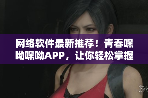 网络软件最新推荐！青春嘿呦嘿呦APP，让你轻松掌握前沿技术