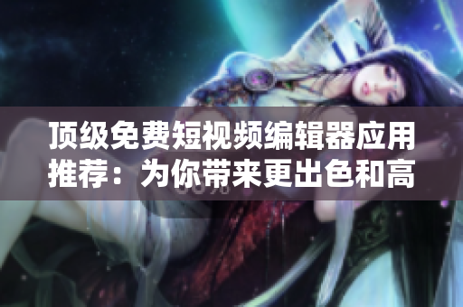 顶级免费短视频编辑器应用推荐：为你带来更出色和高效的软件使用体验
