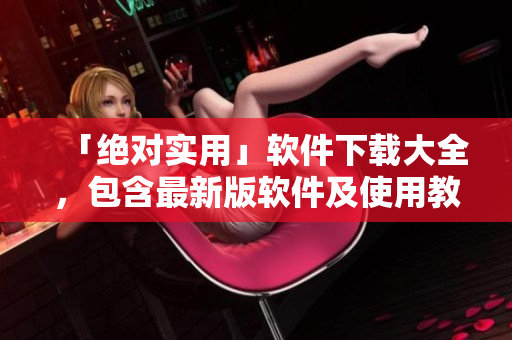 「绝对实用」软件下载大全，包含最新版软件及使用教程！