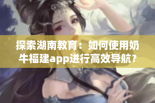 探索湖南教育：如何使用奶牛福建app进行高效导航？