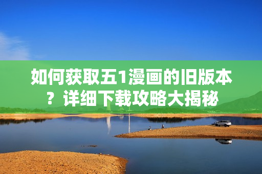 如何获取五1漫画的旧版本？详细下载攻略大揭秘