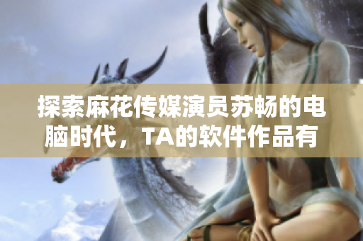 探索麻花传媒演员苏畅的电脑时代，TA的软件作品有哪些？