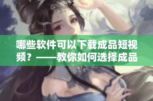 哪些软件可以下载成品短视频？——教你如何选择成品短视频下载APP