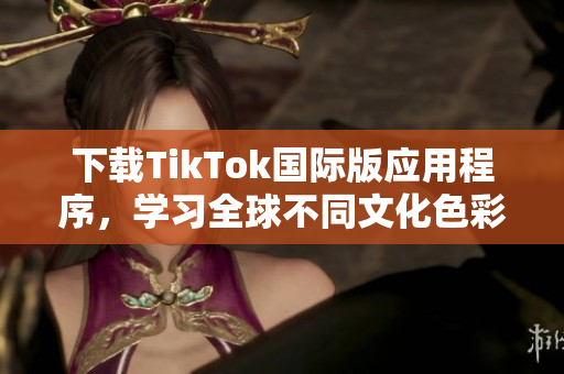 下载TikTok国际版应用程序，学习全球不同文化色彩和趋势