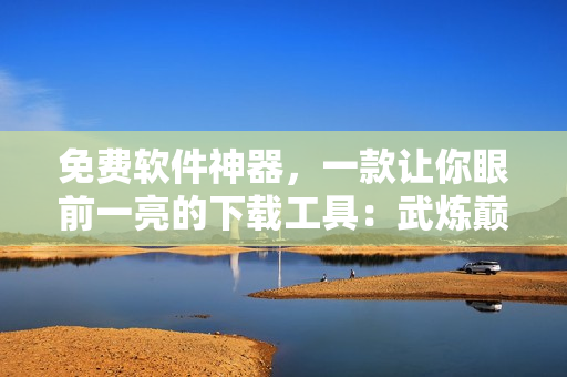 免费软件神器，一款让你眼前一亮的下载工具：武炼巅峰