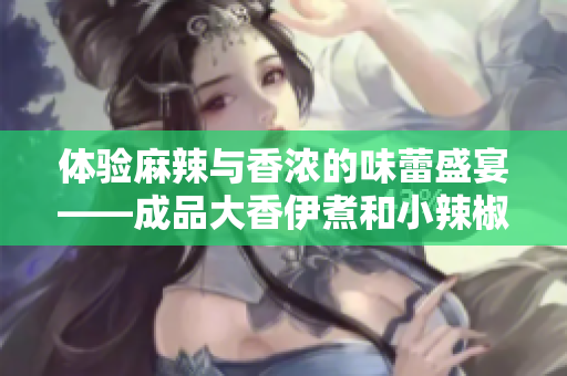 体验麻辣与香浓的味蕾盛宴——成品大香伊煮和小辣椒两款火爆口味