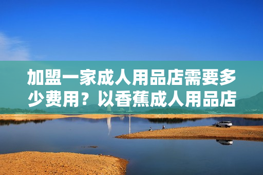 加盟一家成人用品店需要多少费用？以香蕉成人用品店为例！
