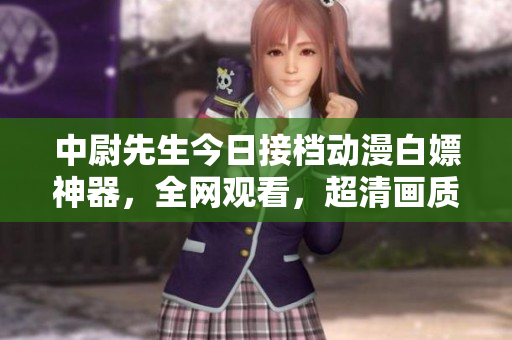 中尉先生今日接档动漫白嫖神器，全网观看，超清画质在线播放