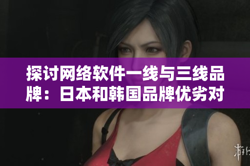 探讨网络软件一线与三线品牌：日本和韩国品牌优劣对比