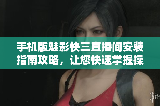 手机版魅影快三直播间安装指南攻略，让您快速掌握操作技巧