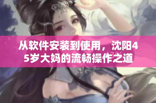 从软件安装到使用，沈阳45岁大妈的流畅操作之道