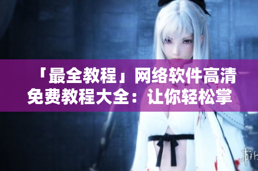 「最全教程」网络软件高清免费教程大全：让你轻松掌握各类软件使用技巧