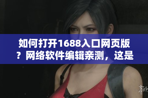 如何打开1688入口网页版？网络软件编辑亲测，这是最简单的方法！