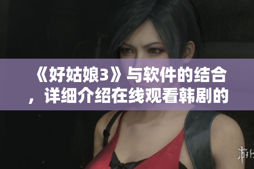 《好姑娘3》与软件的结合，详细介绍在线观看韩剧的流畅体验