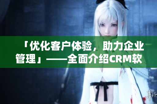 「优化客户体验，助力企业管理」——全面介绍CRM软件的应用与技巧
