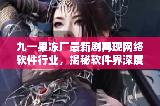 九一果冻厂最新剧再现网络软件行业，揭秘软件界深度内幕
