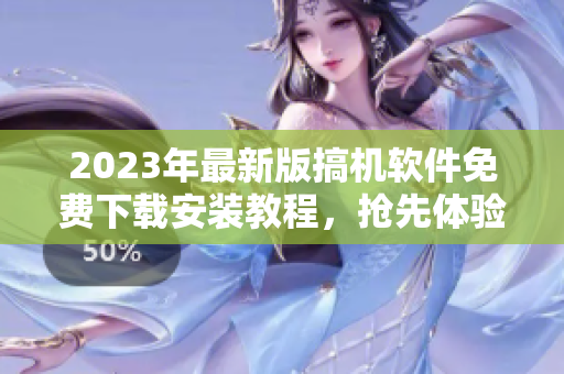 2023年最新版搞机软件免费下载安装教程，抢先体验高质量软件！