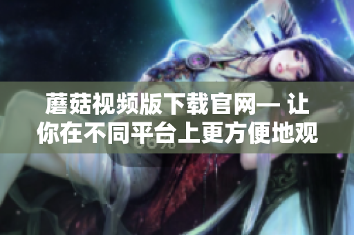 蘑菇视频版下载官网— 让你在不同平台上更方便地观看视频
