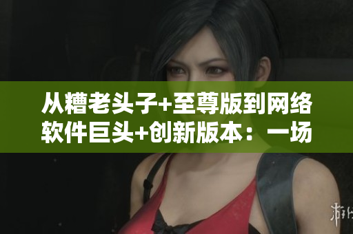从糟老头子+至尊版到网络软件巨头+创新版本：一场逆袭