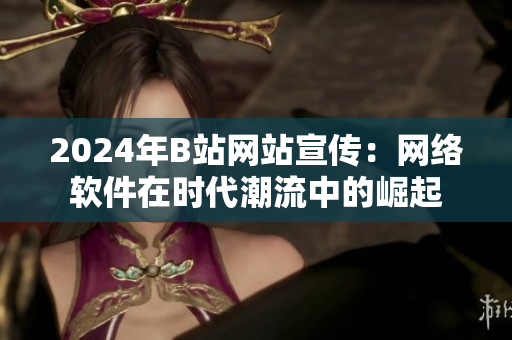 2024年B站网站宣传：网络软件在时代潮流中的崛起