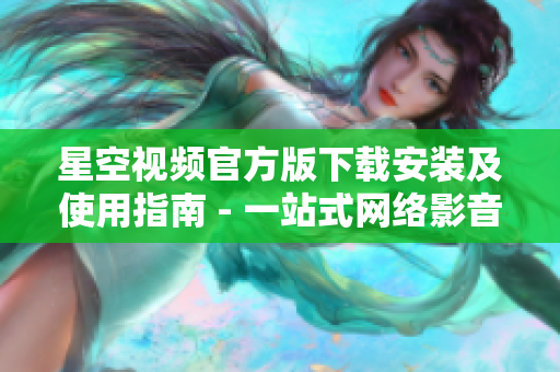 星空视频官方版下载安装及使用指南 - 一站式网络影音软件指南