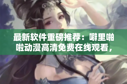 最新软件重磅推荐：噼里啪啦动漫高清免费在线观看，让你畅享动漫盛宴