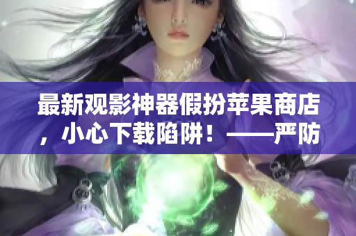最新观影神器假扮苹果商店，小心下载陷阱！——严防软件欺诈报道