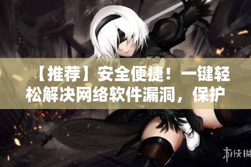 【推荐】安全便捷！一键轻松解决网络软件漏洞，保护您的信息安全