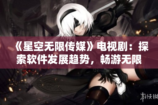 《星空无限传媒》电视剧：探索软件发展趋势，畅游无限可能
