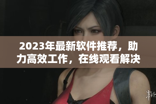 2023年最新软件推荐，助力高效工作，在线观看解决你的疑惑