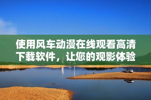 使用风车动漫在线观看高清下载软件，让您的观影体验更升级