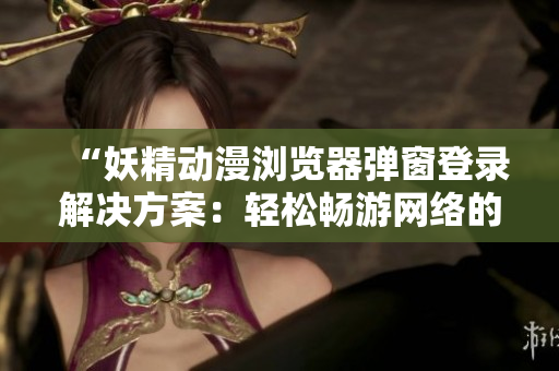“妖精动漫浏览器弹窗登录解决方案：轻松畅游网络的利器”
