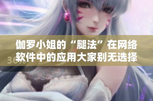 伽罗小姐的“腿法”在网络软件中的应用大家别无选择 