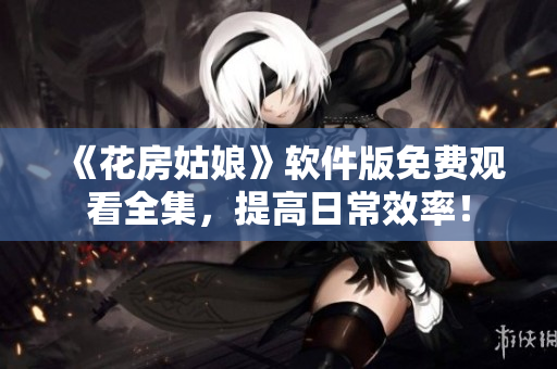 《花房姑娘》软件版免费观看全集，提高日常效率！